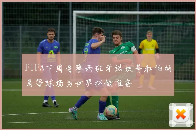 FIFA下周考察西班牙诺坎普和伯纳乌等球场为世界杯做准备