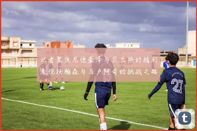 记者聚焦尼德豪泽与贝兰热的精彩表现杨瀚森与马卢阿奇的挑战之路依旧艰难