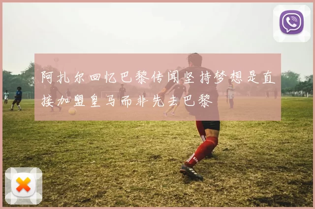 阿扎尔回忆巴黎传闻坚持梦想是直接加盟皇马而非先去巴黎