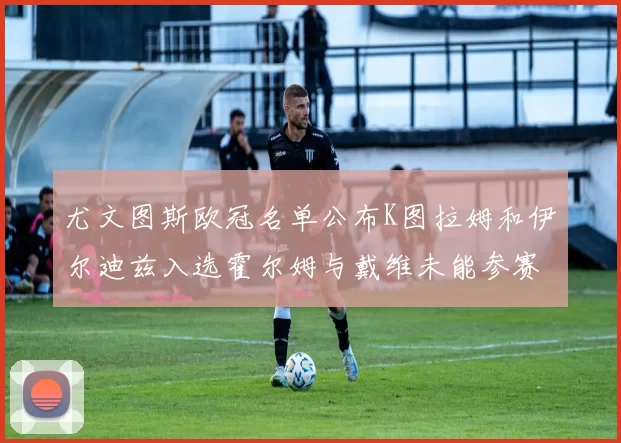 尤文图斯欧冠名单公布K图拉姆和伊尔迪兹入选霍尔姆与戴维未能参赛