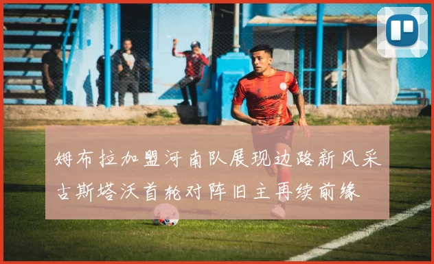 姆布拉加盟河南队展现边路新风采古斯塔沃首轮对阵旧主再续前缘