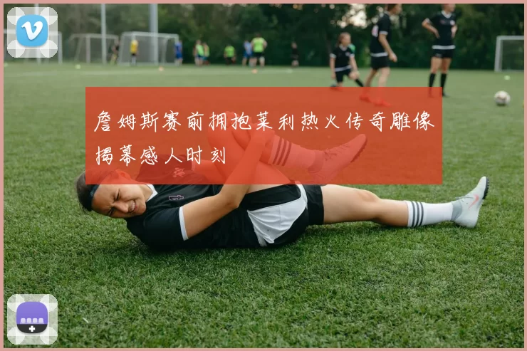 詹姆斯赛前拥抱莱利热火传奇雕像揭幕感人时刻