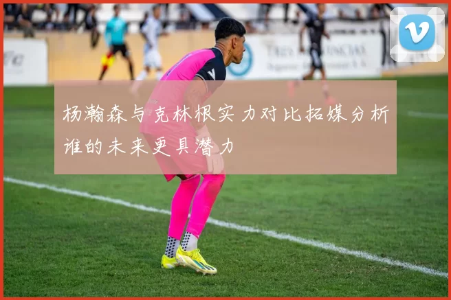 杨瀚森与克林根实力对比拓媒分析谁的未来更具潜力