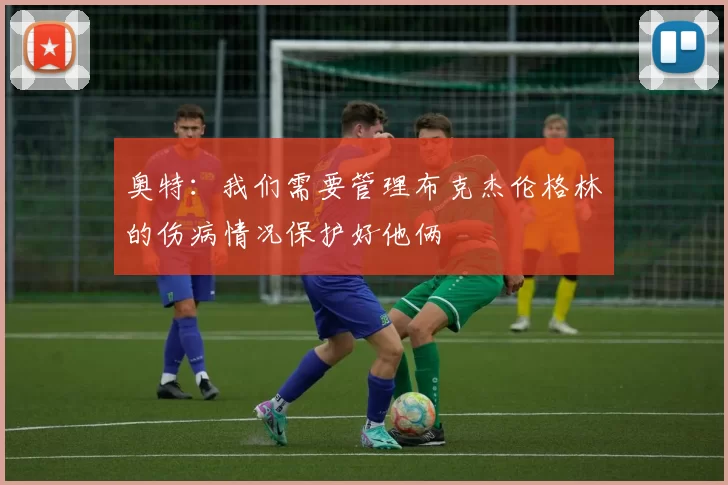 奥特：我们需要管理布克杰伦格林的伤病情况保护好他俩