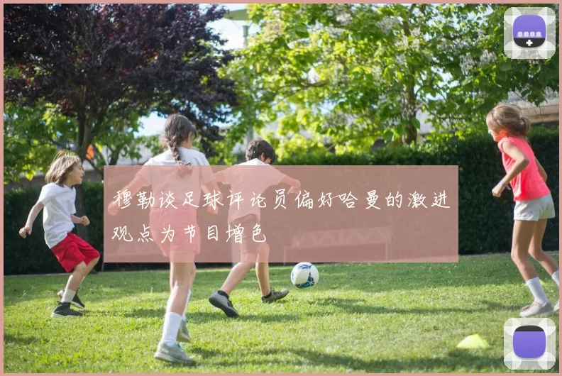 穆勒谈足球评论员偏好哈曼的激进观点为节目增色