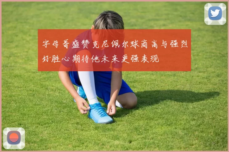 字母哥盛赞克尼佩尔球商高与强烈好胜心期待他未来更强表现