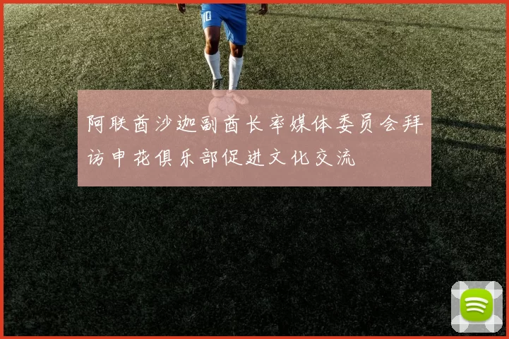 阿联酋沙迦副酋长率媒体委员会拜访申花俱乐部促进文化交流
