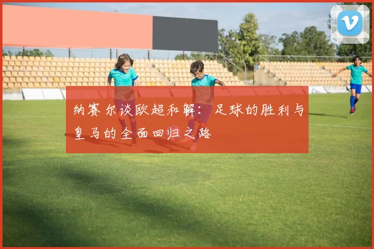 纳赛尔谈欧超和解：足球的胜利与皇马的全面回归之路