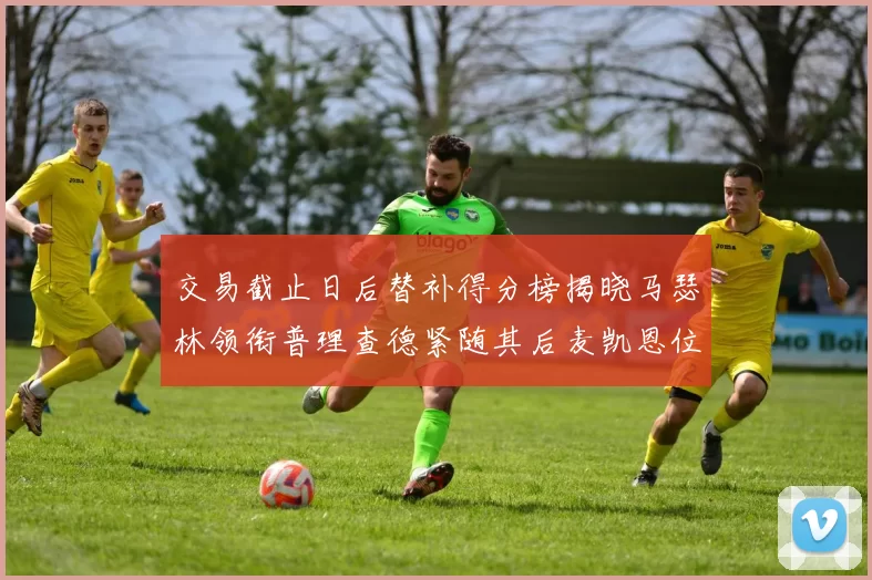 交易截止日后替补得分榜揭晓马瑟林领衔普理查德紧随其后麦凯恩位列第三