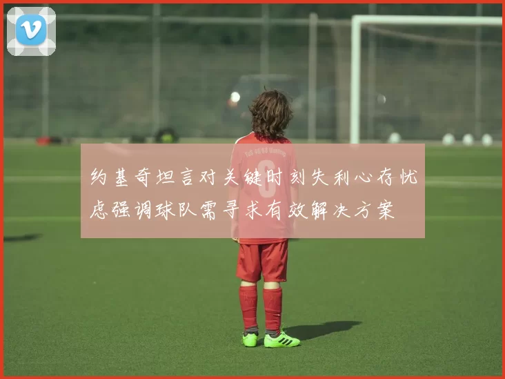 约基奇坦言对关键时刻失利心存忧虑强调球队需寻求有效解决方案