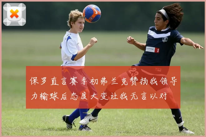 保罗直言赛季初弗兰克赞扬我领导力输球后态度大变让我无言以对