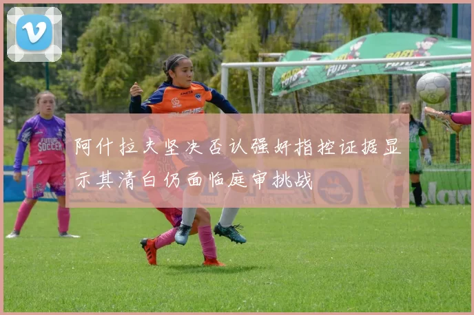 阿什拉夫坚决否认强奸指控证据显示其清白仍面临庭审挑战