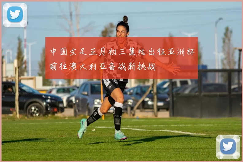 中国女足正月初三集结出征亚洲杯前往澳大利亚备战新挑战