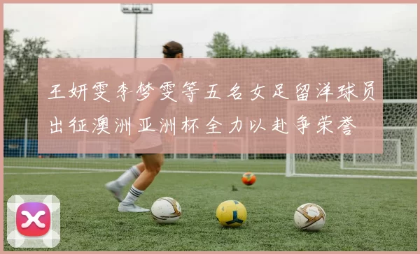 王妍雯李梦雯等五名女足留洋球员出征澳洲亚洲杯全力以赴争荣誉